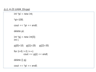 소스 4-23 (ch04_19.cpp) 
int *pi = new int; 
*pi=100; 
cout << *pi << endl; 
delete pi; 
int *pj = new int[3]; 
int i; 
pj[0]=10; pj[1]=20; pj[2]=30; 
for (i=0; i<3; i++) 
cout << pj[i] << endl; 
delete [] pj; 
cout << *pi << endl; 
 