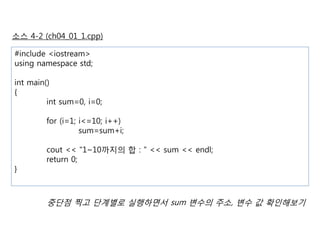 소스 4-2 (ch04_01_1.cpp) 
#include <iostream> 
using namespace std; 
int main() 
{ 
int sum=0, i=0; 
for (i=1; i<=10; i++) 
sum=sum+i; 
cout << "1~10까지의 합 : " << sum << endl; 
return 0; 
} 
중단점 찍고 단계별로 실행하면서 sum 변수의 주소, 변수 값 확인해보기 
 