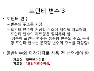 포인터 변수 3 
• 포인터 변수 
– 변수의 주소를 저장 
– 포인터 변수에 저장할 주소에 저장될 자료형과 
포인터 변수의 자료형은 일치해야 함 
(정수형 포인터 변수는 정수형 변수의 주소, 문자 
형 포인터 변수는 문자형 변수의 주소를 저장함) 
• 일반변수와 마찬가지로 사용 전 선언해야 함 
자료형 일반변수이름; 
자료형 *포인터변수이름; 
 