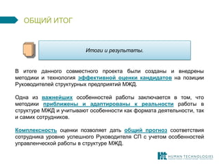 Итоги и результаты. 
ОБЩИЙ ИТОГ 
В итоге данного совместного проекта были созданы и внедрены 
методики и технология эффективной оценки кандидатов на позиции 
Руководителей структурных предприятий МЖД. 
Одна из важнейших особенностей работы заключается в том, что 
методики приближены и адаптированы к реальности работы в 
структуре МЖД и учитывают особенности как формата деятельности, так 
и самих сотрудников. 
Комплексность оценки позволяет дать общий прогноз соответствия 
сотрудника уровню успешного Руководителя СП с учетом особенностей 
управленческой работы в структуре МЖД. 
