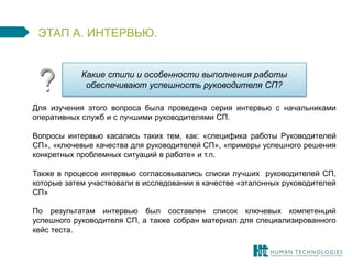 ЭТАП А. ИНТЕРВЬЮ. 
Какие стили и особенности выполнения работы 
обеспечивают успешность руководителя СП? 
Для изучения этого вопроса была проведена серия интервью с начальниками 
оперативных служб и с лучшими руководителями СП. 
Вопросы интервью касались таких тем, как: «специфика работы Руководителей 
СП», «ключевые качества для руководителей СП», «примеры успешного решения 
конкретных проблемных ситуаций в работе» и т.п. 
Также в процессе интервью согласовывались списки лучших руководителей СП, 
которые затем участвовали в исследовании в качестве «эталонных руководителей 
СП» 
По результатам интервью был составлен список ключевых компетенций 
успешного руководителя СП, а также собран материал для специализированного 
кейс теста. 
 