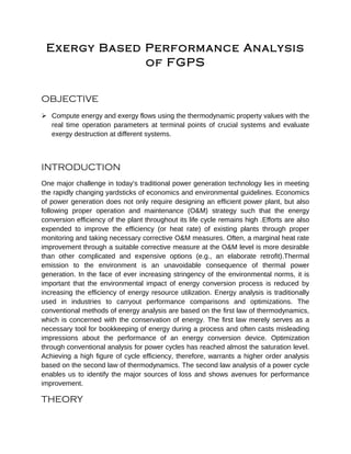 Exergy Based Performance Analysis
of FGPS
OBJECTIVE
 Compute energy and exergy flows using the thermodynamic property values with the
real time operation parameters at terminal points of crucial systems and evaluate
exergy destruction at different systems.
INTRODUCTION
One major challenge in today’s traditional power generation technology lies in meeting
the rapidly changing yardsticks of economics and environmental guidelines. Economics
of power generation does not only require designing an efficient power plant, but also
following proper operation and maintenance (O&M) strategy such that the energy
conversion efficiency of the plant throughout its life cycle remains high .Efforts are also
expended to improve the efficiency (or heat rate) of existing plants through proper
monitoring and taking necessary corrective O&M measures. Often, a marginal heat rate
improvement through a suitable corrective measure at the O&M level is more desirable
than other complicated and expensive options (e.g., an elaborate retrofit).Thermal
emission to the environment is an unavoidable consequence of thermal power
generation. In the face of ever increasing stringency of the environmental norms, it is
important that the environmental impact of energy conversion process is reduced by
increasing the efficiency of energy resource utilization. Energy analysis is traditionally
used in industries to carryout performance comparisons and optimizations. The
conventional methods of energy analysis are based on the first law of thermodynamics,
which is concerned with the conservation of energy. The first law merely serves as a
necessary tool for bookkeeping of energy during a process and often casts misleading
impressions about the performance of an energy conversion device. Optimization
through conventional analysis for power cycles has reached almost the saturation level.
Achieving a high figure of cycle efficiency, therefore, warrants a higher order analysis
based on the second law of thermodynamics. The second law analysis of a power cycle
enables us to identify the major sources of loss and shows avenues for performance
improvement.
THEORY
 