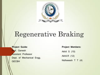 Regenerative Braking 
Project Members: 
Akhil S (10) 
Akhil.R (12) 
Nidheeesh T T (4) 
Project Guide: 
Prof. Ganesh 
Assistant Professor 
Dept. of Mechanical Engg. 
GECBH 
 