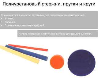Полиуретановый стержни, прутки и круги 
Применяются в качестве заготовок для оперативного изготовления: 
• Втулок. 
• Роликов. 
• Прочих изнашиваемых деталей. 
Используются как эластичные вставки для различных муфт. 
 