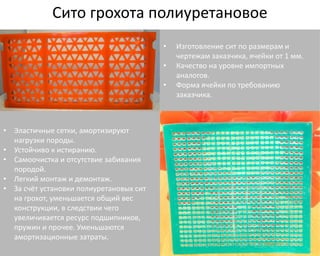 Сито грохота полиуретановое 
• Эластичные сетки, амортизируют 
нагрузки породы. 
• Устойчиво к истиранию. 
• Самоочистка и отсутствие забивания 
породой. 
• Легкий монтаж и демонтаж. 
• За счёт установки полиуретановых сит 
на грохот, уменьшается общий вес 
конструкции, в следствии чего 
увеличивается ресурс подшипников, 
пружин и прочее. Уменьшаются 
амортизационные затраты. 
• Изготовление сит по размерам и 
чертежам заказчика, ячейки от 1 мм. 
• Качество на уровне импортных 
аналогов. 
• Форма ячейки по требованию 
заказчика. 
 