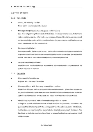 9 | H A D O O P T e c h n o l o g y 
SHITAL KATKAR 
3.2 TYPES OF NODES 
3.2.1 NameNode 
 Only 1 per Hadoop Cluster 
There is only 1 name node in the cluster 
 Manages the file system name space and metadata 
Data does not go through NameNode. Or Data does not stored in name node. Rather name 
node is use to manage the other nodes and metadata. Files and directories are represented 
on NameNode by inodes, which record attributes like permissions, modification, access 
times, namespace and disk space quotas. 
 Single point of failure 
To compensate for the fact there is only 1 name node one should configure the NameNode 
to write a copy of its state information to multiple locations, such as local disk and an NFS 
mount. Here we do not have to use expensive, commodity hardware. 
 Large memory Requirement 
The NameNode should also have as much RAM as possible because it keeps the entire file 
system metadata in memory. 
3.2.2 DataNode 
 Many per Hadoop Cluster 
A typical HDFS has many DataNodes. 
 Manages blocks with data and s erves them to client 
Blocks from different files can be stored on the same DataNode. When client request the 
file, the client finds out from the NameNode which DataNodes stored the blocks that make 
up that file and the client directly reads the blocks from the individual DataNodes. 
 Periodically reports to NameNode the list of blocks it stores 
During start up each DataNode connects to the NameNode and performs a handshake. The 
purpose of handshake is to verify the namespace ID and the software version of DataNode. 
If either does not match that of the NameNode the DataNode automatically shut down. Also 
DataNode periodically reports to NameNode to provide/update information about list of 
blocks it stores. 
 
