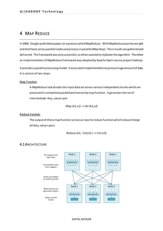 11 | H A D O O P T e c h n o l o g y 
SHITAL KATKAR 
4 MAP REDUCE 
In 2004, Google published a paper on a process called MapReduce. With MapReduce queries are split 
and distribute across parallel nodes and process in parallel (Map Step). Then results are gathered and 
delivered. The framework was very successful, so others wanted to replicate the algorithm. Therefore 
an implementation of MapReduce framework was adopted by Apache Open source project Hadoop. 
It provides a parallel processing model. It associated implementation to process huge amount of data. 
It is consist of two steps: 
Map Function 
A MapReduce task divides the input data set across various independent chunks which are 
processed in completely parallelized manner by map function. It generates the set of 
intermediate <key, value> pair. 
Map (k1,v1) –> list (k2,v2) 
Reduce Function 
The output of these map function serves as input to reduce function which reduce/merge 
all<key, value> pairs. 
Reduce (k2, list(v2) ) –> list (v3) 
4.1 ARCHITECTURE 
 