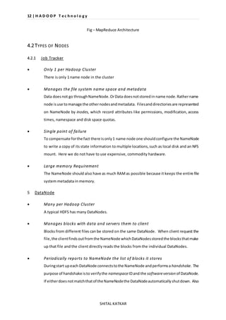 12 | H A D O O P T e c h n o l o g y 
Fig – MapReduce Architecture 
SHITAL KATKAR 
4.2 TYPES OF NODES 
4.2.1 Job Tracker 
 Only 1 per Hadoop Cluster 
There is only 1 name node in the cluster 
 Manages the file system name space and metadata 
Data does not go through NameNode. Or Data does not stored in name node. Rather name 
node is use to manage the other nodes and metadata. Files and directories are represented 
on NameNode by inodes, which record attributes like permissions, modification, access 
times, namespace and disk space quotas. 
 Single point of failure 
To compensate for the fact there is only 1 name node one should configure the NameNode 
to write a copy of its state information to multiple locations, such as local disk and an NFS 
mount. Here we do not have to use expensive, commodity hardware. 
 Large memory Requirement 
The NameNode should also have as much RAM as possible because it keeps the entire file 
system metadata in memory. 
5 DataNode 
 Many per Hadoop Cluster 
A typical HDFS has many DataNodes. 
 Manages blocks with data and servers them to client 
Blocks from different files can be stored on the same DataNode. When client request the 
file, the client finds out from the NameNode which DataNodes stored the blocks that make 
up that file and the client directly reads the blocks from the individual DataNodes. 
 Periodically reports to NameNode the list of blocks it stores 
During start up each DataNode connects to the NameNode and performs a handshake. The 
purpose of handshake is to verify the namespace ID and the software version of DataNode. 
If either does not match that of the NameNode the DataNode automatically shut down. Also 
 
