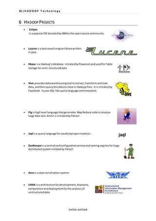 16 | H A D O O P T e c h n o l o g y 
SHITAL KATKAR 
6 HADOOP PROJECTS 
 Eclipse 
is a popular IDE denoted by IBM to the open source community 
 Lucene is a text search engine library written 
in java. 
 Hbase is a Hadoop’s database initiated by Powerset and used for Table 
storage for semi-structured data 
 Hive provides data warehousing tool to extract, transform and load 
data, and then query this data to store in Hadoop files . It is initiated by 
Facebook. It uses SQL-like query language and metastore. 
 Pig is high level language that generates Map Reduce code to analyze 
large data sets. And it is initiated by Yahoo!. 
 Jaql is a query language for JavaScript open notation. 
 ZooKeepar is a centralized configuration service and naming registry for large 
distributed system initiated by Yahoo! 
 Avro is a data serialization system. 
 UIMA is a architecture for development, discovery, 
composition and deployment for the analysis of 
unstructured data 
 