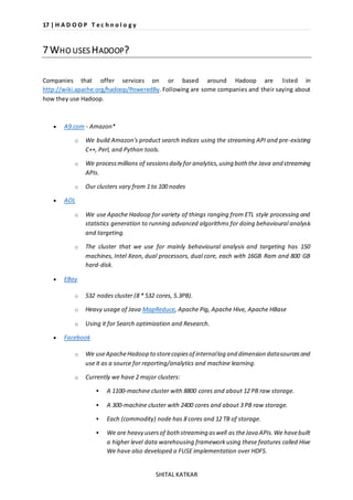 17 | H A D O O P T e c h n o l o g y 
SHITAL KATKAR 
7 WHO USES HADOOP? 
Companies that offer services on or based around Hadoop are listed in 
http://wiki.apache.org/hadoop/PoweredBy. Following are some companies and their saying about 
how they use Hadoop. 
 A9.com - Amazon* 
o We build Amazon's product search indices using the streaming API and pre-existing 
C++, Perl, and Python tools. 
o We process millions of sessions daily for analytics, using both the Java and streaming 
APIs. 
o Our clusters vary from 1 to 100 nodes 
 AOL 
o We use Apache Hadoop for variety of things ranging from ETL style processing and 
statistics generation to running advanced algorithms for doing behavioural analysis 
and targeting. 
o The cluster that we use for mainly behavioural analysis and targeting has 150 
machines, Intel Xeon, dual processors, dual core, each with 16GB Ram and 800 GB 
hard-disk. 
 EBay 
o 532 nodes cluster (8 * 532 cores, 5.3PB). 
o Heavy usage of Java MapReduce, Apache Pig, Apache Hive, Apache HBase 
o Using it for Search optimization and Research. 
 Facebook 
o We use Apache Hadoop to store copies of internal log and dimension data sources and 
use it as a source for reporting/analytics and machine learning. 
o Currently we have 2 major clusters: 
 A 1100-machine cluster with 8800 cores and about 12 PB raw storage. 
 A 300-machine cluster with 2400 cores and about 3 PB raw storage. 
 Each (commodity) node has 8 cores and 12 TB of storage. 
 We are heavy users of both streaming as well as the Java APIs. We have built 
a higher level data warehousing framework using these features called Hive 
We have also developed a FUSE implementation over HDFS. 
 