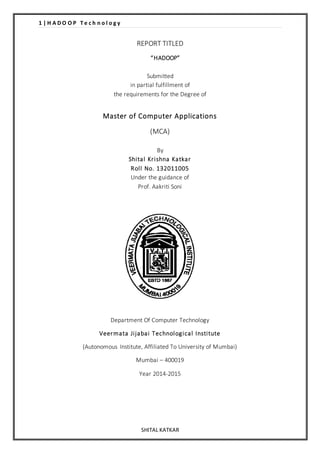 1 | H A D O O P T e c h n o l o g y 
REPORT TITLED 
“ HADOOP” 
Submitted 
in partial fulfillment of 
the requirements for the Degree of 
Master of Computer Applications 
(MCA) 
By 
Shi tal Kr ishna Katkar 
Rol l No. 132011005 
Under the guidance of 
Prof. Aakriti Soni 
Department Of Computer Technology 
Veermata Ji jabai Technological Insti tute 
(Autonomous Institute, Affiliated To University of Mumbai) 
Mumbai – 400019 
Year 2014-2015 
SHITAL KATKAR 
 