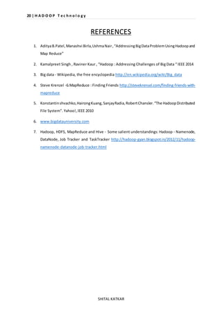 20 | H A D O O P T e c h n o l o g y 
REFERENCES 
1. Aditya B.Patel, Manashvi Birla, Ushma Nair , “Addressing Big Data Problem Using Hadoop and 
SHITAL KATKAR 
Map Reduce” 
2. Kamalpreet Singh , Raviner Kaur , “Hadoop : Addressing Challenges of Big Data “ IEEE 2014 
3. Big data - Wikipedia, the free encyclopedia http://en.wikipedia.org/wiki/Big_data 
4. Steve Krenzel -6.MapReduce : Finding Friends http://stevekrensel.com/finding-friends-with-mapreduce 
5. Konstantin shvachko, Hairong Kuang, Sanjay Radia, Robert Chansler. “The Hadoop Distributed 
File System”. Yahoo!, IEEE 2010 
6. www.bigdatauniversity.com 
7. Hadoop, HDFS, MapReduce and Hive - Some salient understandings: Hadoop - Namenode, 
DataNode, Job Tracker and TaskTracker http://hadoop-gyan.blogspot.in/2012/11/hadoop-namenode- 
datanode-job-tracker.html 
