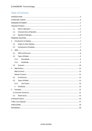 3 | H A D O O P T e c h n o l o g y 
SHITAL KATKAR 
Table of Contents 
INTRODUCTION ............................................................................................................................ 4 
LITERATURE SURVEY .................................................................................................................... 4 
PROBLEM STATEMENT .................................................................................................................. 5 
1 Big Data Problem ....................................................................................................................... 5 
1.1 What is Big Data?........................................................................................................... 5 
1.2 Characteristics of Big Data .............................................................................................. 5 
1.3 Big Data Challenges........................................................................................................ 6 
PROBLEM SOLUTION.................................................................................................................... 7 
2 Introduction to Hadoop ......................................................................................................... 7 
2.1 Origin of name Hadoop .................................................................................................. 7 
2.2 Components of Hadoop ................................................................................................. 7 
3 HDFS .................................................................................................................................... 8 
3.1 HDFS architecture .......................................................................................................... 8 
3.2 Types of Nodes .............................................................................................................. 9 
3.2.1 NameNode............................................................................................................. 9 
3.2.2 DataNode............................................................................................................... 9 
3.3 Features ...................................................................................................................... 10 
4 Map Reduce........................................................................................................................ 11 
Map Function...................................................................................................................... 11 
Reduce Function ................................................................................................................. 11 
4.1 Architecture ................................................................................................................ 11 
4.2 Types of Nodes ............................................................................................................ 12 
4.2.1 Job Tracker........................................................................................................... 12 
5 DataNode .................................................................................................................... 12 
5. Examples ............................................................................................................................ 13 
5.1 Common friend list ............................................................................................................ 13 
5.2 Word Count................................................................................................................. 15 
6 Hadoop Projects ...................................................................................................................... 16 
7 Who uses Hadoop? .................................................................................................................. 17 
CONCLUSION.............................................................................................................................. 19 
REFERENCES ............................................................................................................................... 20 
 