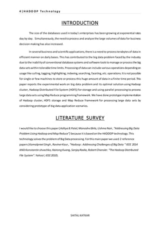 4 | H A D O O P T e c h n o l o g y 
INTRODUCTION 
The size of the databases used in today’s enterprises has been growing at exponential rates 
day by day. Simultaneously, the need to process and analyze the large volumes of data for business 
decision making has also increased. 
In several business and scientific applications, there is a need to process terabytes of data in 
efficient manner on daily bases. This has contributed to the big data problem faced by the industry 
due to the inability of conventional database systems and software tools to manage or process the big 
data sets within tolerable time limits. Processing of data can include various operations depending on 
usage like culling, tagging, highlighting, indexing, searching, faceting, etc. operations. It is not possible 
for single or few machines to store or process this huge amount of data in a finite time period. This 
paper reports the experimental work on big data problem and its optimal solution using Hadoop 
cluster, Hadoop Distributed File System (HDFS) for storage and using parallel processing to process 
large data sets using Map Reduce programming framework. We have done prototype implementation 
of Hadoop cluster, HDFS storage and Map Reduce framework for processing large data sets by 
considering prototype of big data application scenarios. 
LITERATURE SURVEY 
I would like to choose this paper (Aditya B.Patel, Manashvi Birla, Ushma Nair , “Addressing Big Data 
Problem Using Hadoop and Map Reduce”) because it is based on the HADOOP technology. This 
technology solves the problem of Big Data processing. For this main paper we used 2 reference 
papers (Kamalpreet Singh , Raviner Kaur , “Hadoop : Addressing Challenges of Big Data “ IEEE 2014 
AND Konstantin shvachko, Hairong Kuang, Sanjay Radia, Robert Chansler. “The Hadoop Distributed 
File System”. Yahoo!, IEEE 2010). 
SHITAL KATKAR 
 