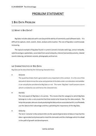 5 | H A D O O P T e c h n o l o g y 
PROBLEM STATEMENT 
SHITAL KATKAR 
1 BIG DATA PROBLEM 
1.1 WHAT IS BIG DATA? 
Big Data includes data sets with sizes beyond the ability of commonly used software tools. It is 
difficult to capture, store, search, share, analysis and visualize. The size of big data is continuously 
increasing. 
The typical example of big data found in current scenario includes web logs, sensor networks, 
satellite and geo-spatial data , social data from social networks, internet text and documents, internet 
search indexing, call details records, photography archival etc. 
1.2 CHARACTERISTICS OF BIG DATA 
Big data can be described by the following characteristics: 
 Volume 
The quantity of data that is generated is very important in this context. It is the size of the 
data which determines the value and potential of the data under consideration and whether 
it can actually be considered as Big Data or not. The name ‘Big Data’ itself contains a term 
which is related to size and hence the characteristic. 
 Variety 
The next aspect of Big Data is its variety. This means that the category to which Big Data 
belongs to is also a very essential fact that needs to be known by the data analysts. This 
helps the people, who are closely analysing the data and are associated with it, to effectively 
use the data to their advantage and thus upholding the importance of the Big Data. 
 Velocity 
The term ‘velocity’ in the context refers to the speed of generation of data or how fast the 
data is generated and processed to meet the demands and the challenges which lie ahead 
in the path of growth and development. 
 