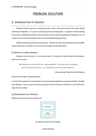 7 | H A D O O P T e c h n o l o g y 
PROBLEM SOLUTION 
2 INTRODUCTION TO HADOOP 
Hadoop Provides solution to manage big data. And it overcomes many of the above stated 
challenges of big data. It is use for analysing and processing big data. It supports multiprocessing 
environment. Hadoop framework is mainly written in java. And some hardware related part is in C. It 
is Open source and under apache license and Developed by Dong Cutting. 
Hadoop provides parallel processing model. Queries are split and distributed across parallel 
nodes and process in parallel. The result are then gathered and delivered. 
SHITAL KATKAR 
2.1 ORIGIN OF NAME HADOOP 
Hadoop is not an acronym. It’s a made up name. The project’s creator Dong Cutting explains 
how the name came: 
“My Kid gave this name to his toy – yellow elephant. The name is short, relatively 
easy to spell and pronounce. It is meaning less and not used elsewhere.” 
- Dong Cutting, Project Creator of Hadoop 
And hence the logo is yellow elephant. 
It’s a fact that elephant cannot jump but it can move heavy weight from one place to another. Similarly 
with Hadoop, it cannot solve small query (say day to day transaction). However it can handle very 
large amount of data. 
2.2 COMPONENTS OF HADOOP 
Hadoop consist of two main components. 
Fig. Main Components of Hadoop 
 