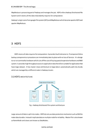 8 | H A D O O P T e c h n o l o g y 
MapReduce is processing part of Hadoop and manages the job. HDFS refers Hadoop Distributed File 
System and it stores all the data redundantly requires for computation. 
Hadoop’s origin came from google file system (GFS) and MapReduce which become apache HDFS and 
apache MapReduce. 
SHITAL KATKAR 
3 HDFS 
HDFS stores all data requires for computation. It provides fault tolerance ie. If component fails a 
backup components or procedure can immediately take its place with no loss of Service. It is design 
to run on commodity hardware which cuts off the cost of buying special expensive hardware and RAID 
system. It provides high throughput access to application data therefore suitable for application that 
have large dataset. It has master-slave architecture ie large data is automatically split into chunks 
which are managed by a different node in Hadoop cluster. 
3.1 HDFS ARCHITECTURE 
Fig – Hadoop distributed file system architecture 
Large amount of data is split into nodes. HDFS do not use data protection mechanism such as RAID to 
make data durable. Instead it replicate data on multiple node for reliability. Master file is also known 
as NameNode and slaves are known as DataNodes. 
 
