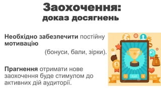 Заохочення: 
доказ досягнень 
Необхідно забезпечити постійну 
мотивацію 
(бонуси, бали, зірки). 
Прагнення отримати нове 
заохочення буде стимулом до 
активних дій аудиторії. 
 