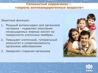 Селенистый каррагинан – 
«король антиканцерогенных веществ» 
Защитные функции: 
1. Мощный антиоксидант для организма 
человека - подавляет окисление 
ненасыщенных жирных кислот на 
поверхности клеточных мембран. 
2. Повышает клеточный, гуморальный 
иммунитет и сопротивляемость 
организма заболеваниям 
3. Замедляет старение организма 
 