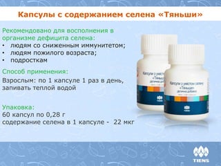 Капсулы с содержанием селена «Тяньши» 
Рекомендовано для восполнения в 
организме дефицита селена: 
• людям со сниженным иммунитетом; 
• людям пожилого возраста; 
• подросткам 
Способ применения: 
Взрослым: по 1 капсуле 1 раз в день, 
запивать теплой водой 
Упаковка: 
60 капсул по 0,28 г 
содержание селена в 1 капсуле - 22 мкг 
 