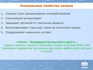 Уникальные свойства селена 
1. Снижает риск возникновения онкозаболеваний 
2. Сильнейший антиоксидант 
3. Защищает организм от токсичных веществ 
4. Восстанавливает структуру ткани на клеточном уровне 
5. Поддерживает иммунную систему 
«Селен - биокорректор высшего ранга», 
наряду Цинком, Калием и Кальцием входит в состав более 200 
гормонов и ферментов организма, регулируя работу всех органов 
и систем 
 