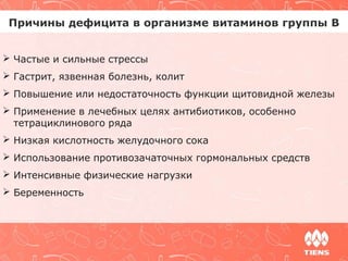 Причины дефицита в организме витаминов группы В 
 Частые и сильные стрессы 
 Гастрит, язвенная болезнь, колит 
 Повышение или недостаточность функции щитовидной железы 
 Применение в лечебных целях антибиотиков, особенно 
тетрациклинового ряда 
 Низкая кислотность желудочного сока 
 Использование противозачаточных гормональных средств 
 Интенсивные физические нагрузки 
 Беременность 
 