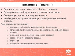 Витамин В1 (тиамин) 
 Принимает активное участие в обмене углеводов 
 Поддерживает работу печени, укрепляет иммунитет 
 Стимулирует перистальтику кишечника 
 Необходим для правильного функционирования нервной 
системы 
При дефиците возникают: 
o развивается быстрая утомляемость, бессонница 
o полиневриты (множественные воспаления периферических 
нервов) 
o онемение в конечностях, мышечная атрофия 
o кардиостения (слабость сердца) 
o отеки ног 
o ослабляется перистальтика кишечника 
 