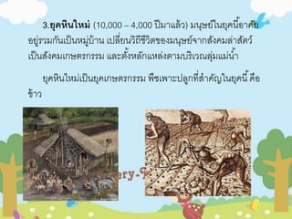 3.ยุคหินใหม่ (10,000 – 4,000 ปีมาแล้ว) มนุษย์ในยุคนีอ้าศัย 
อยู่รวมกันเป็นหมู่บ้าน เปลี่ยนวิถีชีวิตของมนุษย์จากสังคมล่าสัตว์ 
เป็นสังคมเกษตรกรรม และตัง้หลักแหล่งตามบริเวณลุ่มแม่นา้ 
ยุคหินใหม่เป็นยุคเกษตรกรรม พืชเพาะปลูกที่สาคัญในยุคนี้คือ 
ข้าว 
 