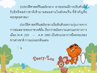 2)ประวัติศาสตร์จีนสมัยกลาง อารยธรรมมีการปรับตัวเพื่อ 
รับอิทธิพลต่างชาติเข้ามาผสมผสานในสังคมจีน ที่สาคัญคือ 
พระพุทธศาสนา 
ประวัติศาสตร์จีนสมัยกลางเริ่มต้นด้วยความวุ่นวายจาก 
การล่มสลายของราชวงศ์ฮั่น เรียกว่าสมัยความแตกแยกทางการ 
เมือง (ค.ศ. 220 – ค.ศ. 589) เป็นช่วงเวลาการยึดครอบของ 
ชาวต่างชาติ การแบ่งแยกดินแดน 
 