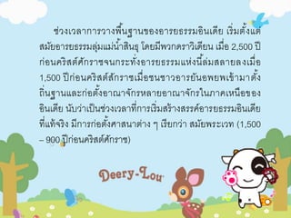 ช่วงเวลาการวางพืน้ฐานของอารยธรรมอินเดีย เริ่มตั้งแต่ 
สมัยอารยธรรมลุ่มแม่นา้สินธุ โดยมีพวกดราวิเดียน เมื่อ 2,500 ปี 
ก่อนคริสต์ศักราชจนกระทั่งอารยธรรมแห่งนีล้่มสลายลงเมื่อ 
1,500 ปีก่อนคริสต์สักราชเมื่อชนชาวอารยันอพยพเข้ามาตัง้ 
ถิ่นฐานและก่อตัง้อาณาจักรหลายอาณาจักรในภาคเหนือของ 
อินเดีย นับว่าเป็นช่วงเวลาที่การเริ่มสร้างสรรค์อารยธรรมอินเดีย 
ที่แท้จริง มีการก่อตัง้ศาสนาต่าง ๆ เรียกว่า สมัยพระเวท (1,500 
– 900 ปีก่อนคริสต์ศักราช) 
 