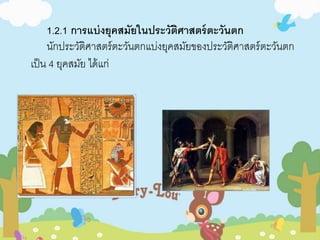 1.2.1 กำรแบ่งยุคสมัยในประวัติศำสตร์ตะวันตก 
นักประวัติศาสตร์ตะวันตกแบ่งยุคสมัยของประวัติศาสตร์ตะวันตก 
เป็น 4 ยุคสมัย ได้แก่ 
 