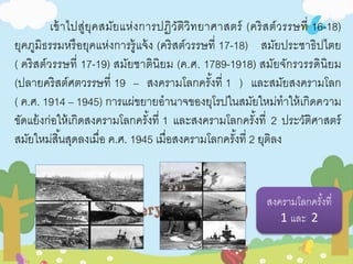 เข้าไปสู่ยุคสมัยแห่งการปฏิวัติวิทยาศาสตร์ (คริสต์วรรษที่ 16-18) 
ยุคภูมิธรรมหรือยุคแห่งการรู้แจ้ง (คริสต์วรรษที่ 17-18) สมัยประชาธิปไตย 
( คริสต์วรรษที่ 17-19) สมัยชาตินิยม (ค.ศ. 1789-1918) สมัยจักรวรรดินิยม 
(ปลายคริสต์ศตวรรษที่ 19 – สงครามโลกครัง้ที่ 1 ) และสมัยสงครามโลก 
( ค.ศ. 1914 – 1945) การแผ่ขยายอานาจของยุโรปในสมัยใหม่ทาให้เกิดความ 
ขัดแย้งก่อให้เกิดสงครามโลกครัง้ที่ 1 และสงครามโลกครัง้ที่2 ประวัติศาสตร์ 
สมัยใหม่สิน้สุดลงเมื่อ ค.ศ. 1945 เมื่อสงครามโลกครัง้ที่ 2 ยุตลิง 
สงครามโลกครัง้ที่ 
1 และ 2 
 