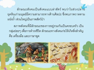 ลักษณะสังคมเป็นสังคมแบบล่าสัตว์ พบว่าในช่วงปลาย 
ยุคหินเก่ามนุษย์มีความสามารถทางด้านศิลปะ ซึ่งพบภาพวาดตาม 
ผนังถา้ ส่วนใหญ่เป็นภาพสัตว์ป่า 
สภาพสังคมที่มีลักษณะของการอยู่รวมกันเป็นครอบครัว เป็น 
กลุ่มย่อยๆ เพื่อการดารงชีวิต ลักษณะทางสังคมก่อให้เกิดสิ่งสาคัญ 
คือ เครื่องมือ และภาษาพูด 
 