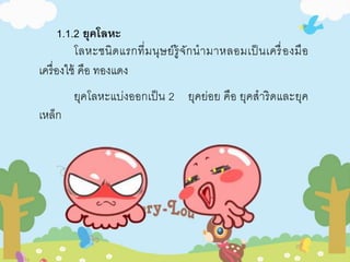 1.1.2 ยุคโลหะ 
โลหะชนิดแรกที่มนุษย์รู้จักนามาหลอมเป็นเครื่องมือ 
เครื่องใช้ คือ ทองแดง 
ยุคโลหะแบ่งออกเป็น 2 ยุคย่อย คือ ยุคสาริดและยุค 
เหล็ก 
 