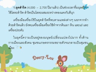 1.ยุคสาริด (4,000 – 2,700 ปีมาแล้ว) เป็นช่วงเวลาที่มนุษย์รู้จัก 
ใช้โลหะสาริด สาริดเป็นโลหะผสมระหว่างทองแดงกับดีบุก 
เครื่องมือเครื่องใช้ในยุคสาริดที่พบตามแหล่งต่างๆ นอกจากทา 
ด้วยสาริดแล้ว ยังพบเครื่องมือเครื่องใช้ทาจากดินเผา หิน และแร่ และ 
เครื่องประดับ 
ในยุคนี้ความเป็นอยู่ของมนุษย์เปลี่ยนแปลงไปมาก ทั้งด้าน 
การเมืองและสังคม ชุมชนเกษตรกรรมขยายตัวจนกลายเป็นชุมชน 
เมือง 
 