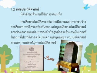1.2 สมัยประวัติศาสตร์ 
มีตัวอักษรสาหรับใช้ในการจดบันทึก 
การศึกษาประวัติศาสตร์สากลมีความแตกต่างระหว่าง 
การศึกษาประวัติศาสตร์ตะวันออก แบ่งยุคสมัยทางประวัติศาสตร์ 
ตามช่วงเวลาของแต่ละราชวงศ์ หรือศูนย์กลางอานาจเป็นเกณฑ์ 
ในขณะที่ประวัติศาสตร์ตะวันตก แบ่งยุคสมัยทางประวัติศาสตร์ 
ตามเหตุการณ์สาคัญทางประวัติศาสตร์ 
 
