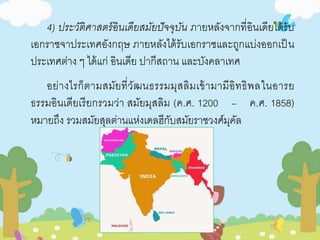4) ประวัติศาสตร์อินเดียสมัยปัจจุบัน ภายหลังจากที่อินเดียได้รับ 
เอกราชจาประเทศอังกฤษ ภายหลังได้รับเอกราชและถูกแบ่งออกเป็น 
ประเทศต่าง ๆ ได้แก่ อินเดีย ปากีสถาน และบังคลาเทศ 
อย่างไรก็ตามสมัยที่วัฒนธรรมมุสลิมเข้ามามีอิทธิพลในอารย 
ธรรมอินเดียเรียกรวมว่า สมัยมุสลิม (ค.ศ. 1200 – ค.ศ. 1858) 
หมายถึง รวมสมัยสุลต่านแห่งเดลฮีกับสมัยราชวงศ์มุคัล 
 