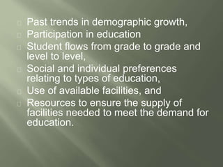 Past trends in demographic growth, 
Participation in education 
Student flows from grade to grade and 
level to level, 
Social and individual preferences 
relating to types of education, 
Use of available facilities, and 
Resources to ensure the supply of 
facilities needed to meet the demand for 
education. 
 