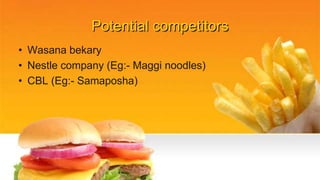 Potential competitors
• Wasana bekary
• Nestle company (Eg:- Maggi noodles)
• CBL (Eg:- Samaposha)
 