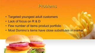 Problems
• Targeted youngest adult customers
• Lack of focus on R & D
• Few number of items product portfolio
• Most Domino’s items have close substitutes in market
 