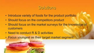 Solutions
• Introduce variety of foods for the product portfolio
• Should focus on the competitors product
• Should focus on the market surveys for the knowledge of
customers
• Need to conduct R & D activities
• Focus youngest as their target market segment
 