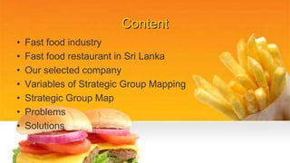 Content
• Fast food industry
• Fast food restaurant in Sri Lanka
• Our selected company
• Variables of Strategic Group Mapping
• Strategic Group Map
• Problems
• Solutions
 