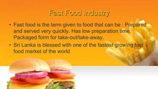 Fast Food Industry
• Fast food is the term given to food that can be : Prepared
and served very quickly. Has low preparation time.
Packaged form for take-out/take-away.
• Sri Lanka is blessed with one of the fastest growing fast
food market of the world
 