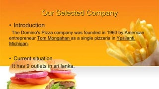 Our Selected Company
• Introduction
The Domino's Pizza company was founded in 1960 by American
entrepreneur Tom Mongahan as a single pizzeria in Ypsilanti,
Michigan.
• Current situation
It has 9 outlets in sri lanka.
 