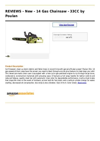 REVIEWS - New - 14 Gas Chainsaw - 33CC by
Poulan
ViewUserReviews
Average Customer Rating
out of 5
Product Description
Cut firewood, clean up storm debris and fallen trees in record time with genuine Poulan power! Poulan 33cc 14
gas-powered chain saws have the power you need to blast through any job plus features to help keep you safe!
This American-made chain saw is equipped with a two-cycle gas-powered engine to rip through large trees,
cordwood & construction materials with amazing ease. It features a full wrap handle for better control and
reduced fatigue, quality steel bar with automatic chain oiler for dependable performance, inertia chain brake
that stops the chain in the event of kickback, primer bulb for fast starts and a vertical cylinder design for easier
starting, decreased oil consumption, less noise & less vibration. Size 14 Inch. Color Green. Read more
 