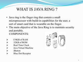 WHAT IS JAVA RING ?
• Java ring is the finger ring that contain a small
microprocessor with build-in capabilities for the ...