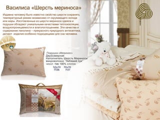 Василиса «Шерсть мериноса»
Издавна человеку было известно свойство шерсти сохранять
температурный режим независимо от окружающего холода
или жары. Изготовленные из шерсти мериноса одеяла и
подушки обладают уникальными качествами теплоизоляции,
воздухопроницаемости и влагопоглощением. Эти качества и
содержание ланолина – прекрасного природного антисептика,
делают изделия особенно подходящими для сна человека.
 