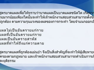 สูตรบาดแผลเพื่อให้ทราบว่าบาดแผลเป็นบาดแผลชนิดใด เกิดจาก
ายมากน้อยเพียงใดนั้นจะทำาให้เจ้าพนักงานสอบสวนสามารถตั้งข้อ
ด้ถูกต้อง ตามความรุนแรงของผลของการกระทำา โดยจำาแนกออกเป
แผลไม่เป็นอันตรายแก่กาย
แผลที่เป็นอันตรายแก่กาย
แผลเป็นอันตรายสาหัส
แผลที่ทำาให้ถึงแก่ความตาย
สูตรบาดแผลที่ถูกต้องแม่นยำา จึงเป็นสิ่งสำาคัญที่จะทำาให้ผู้เสียหายแ
ครองตามกฎหมาย และเจ้าพนักงานสอบสวนสามารถดำาเนินการเก
ละยุติธรรม
 