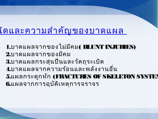 นิดและความสำาคัญของบาดแผล
1.บาดแผลจากของไม่มีคม( BLUNT INJURIES)
2.บาดแผลจากของมีคม
3.บาดแผลกระสุนปืนและวัตถุระเบิด
4.บาดแผลจากความร้อนและพลังงานอื่น
5.แผลกระดูกหัก (FRACTURES OF SKELETON SYSTEM
6.แผลจากการอุบัติเหตุการจราจร
 
