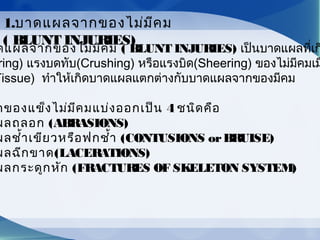ดแผลจากของไม่มีคม ( BLUNT INJURIES) เป็นบาดแผลที่เก
ring) แรงบดทับ(Crushing) หรือแรงบิด(Sheering) ของไม่มีคมเม
Tissue) ทำาให้เกิดบาดแผลแตกต่างกับบาดแผลจากของมีคม
กของแข็งไม่มีคมแบ่งออกเป็น 4 ชนิดคือ
ผลถลอก (ABRASIONS)
ผลชำ้าเขียวหรือฟกชำ้า (CONTUSIONS orBRUISE)
ผลฉีกขาด(LACERATIONS)
ผลกระดูกหัก (FRACTURES OF SKELETON SYSTEM)
1.บาดแผลจากของไม่มีคม
( BLUNT INJURIES)
 